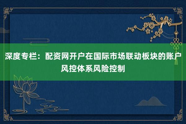 深度专栏：配资网开户在国际市场联动板块的账户风控体系风险控制