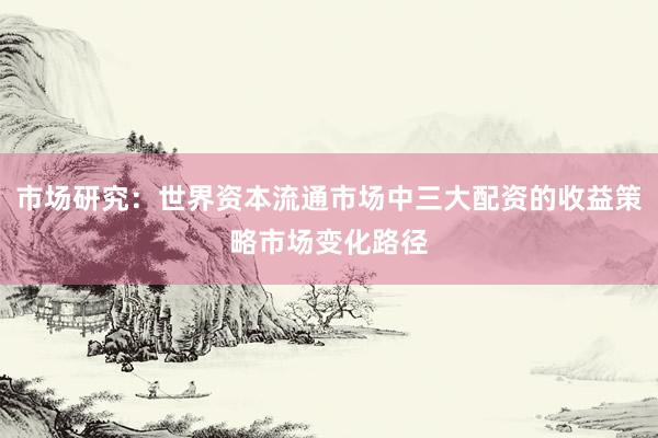 市场研究：世界资本流通市场中三大配资的收益策略市场变化路径