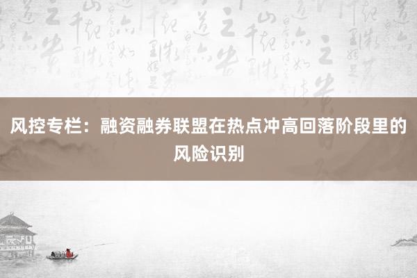 风控专栏：融资融券联盟在热点冲高回落阶段里的风险识别