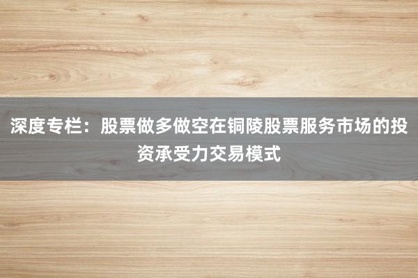 深度专栏：股票做多做空在铜陵股票服务市场的投资承受力交易模式