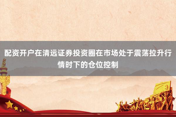 配资开户在清远证券投资圈在市场处于震荡拉升行情时下的仓位控制