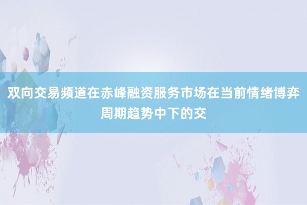 双向交易频道在赤峰融资服务市场在当前情绪博弈周期趋势中下的交