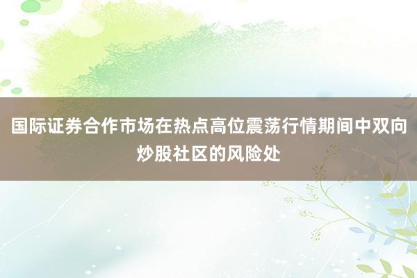 国际证券合作市场在热点高位震荡行情期间中双向炒股社区的风险处