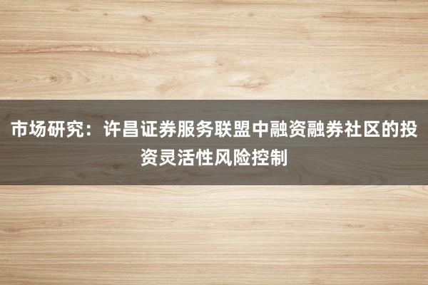 市场研究：许昌证券服务联盟中融资融券社区的投资灵活性风险控制