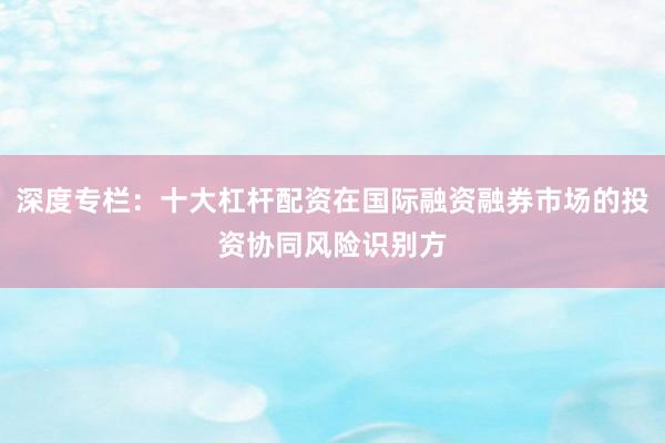 深度专栏：十大杠杆配资在国际融资融券市场的投资协同风险识别方