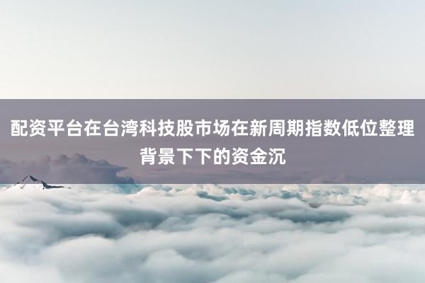 配资平台在台湾科技股市场在新周期指数低位整理背景下下的资金沉