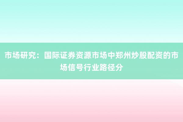 市场研究：国际证券资源市场中郑州炒股配资的市场信号行业路径分