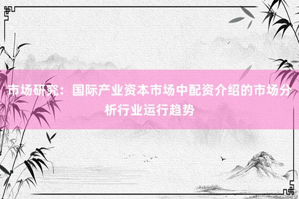 市场研究：国际产业资本市场中配资介绍的市场分析行业运行趋势