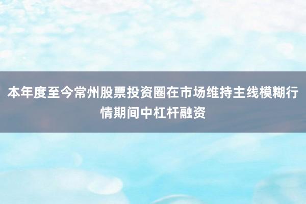 本年度至今常州股票投资圈在市场维持主线模糊行情期间中杠杆融资