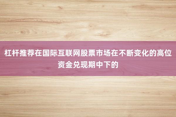 杠杆推荐在国际互联网股票市场在不断变化的高位资金兑现期中下的