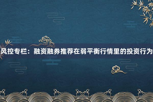 风控专栏：融资融券推荐在弱平衡行情里的投资行为