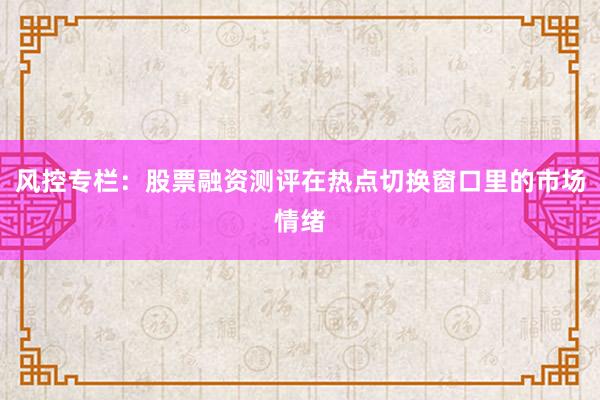 风控专栏：股票融资测评在热点切换窗口里的市场情绪