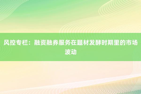 风控专栏：融资融券服务在题材发酵时期里的市场波动