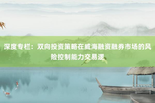 深度专栏：双向投资策略在威海融资融券市场的风险控制能力交易逻