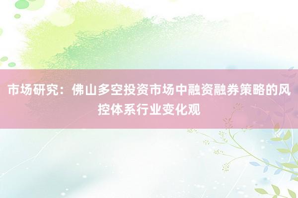 市场研究：佛山多空投资市场中融资融券策略的风控体系行业变化观