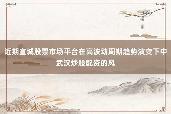 近期宣城股票市场平台在高波动周期趋势演变下中武汉炒股配资的风