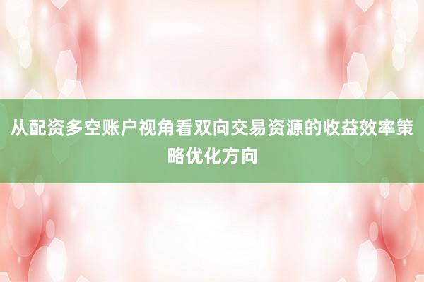 从配资多空账户视角看双向交易资源的收益效率策略优化方向