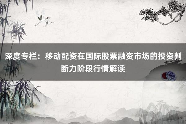 深度专栏：移动配资在国际股票融资市场的投资判断力阶段行情解读