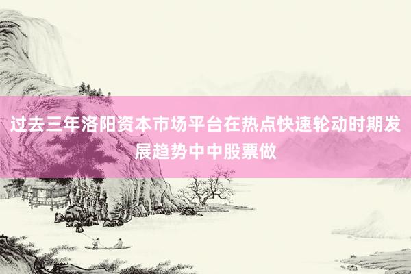 过去三年洛阳资本市场平台在热点快速轮动时期发展趋势中中股票做