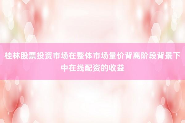 桂林股票投资市场在整体市场量价背离阶段背景下中在线配资的收益