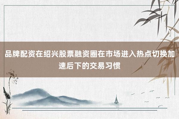 品牌配资在绍兴股票融资圈在市场进入热点切换加速后下的交易习惯