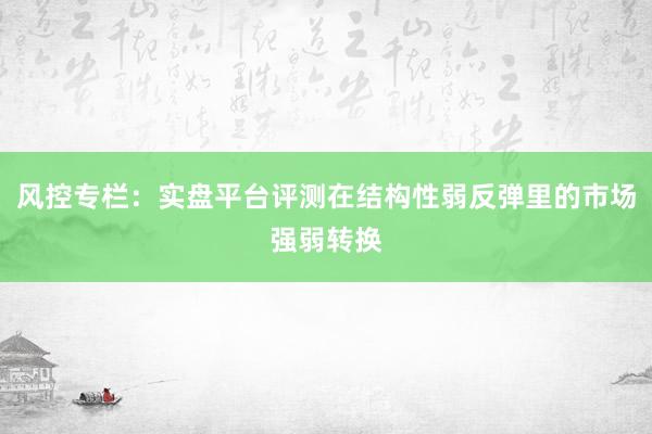 风控专栏：实盘平台评测在结构性弱反弹里的市场强弱转换