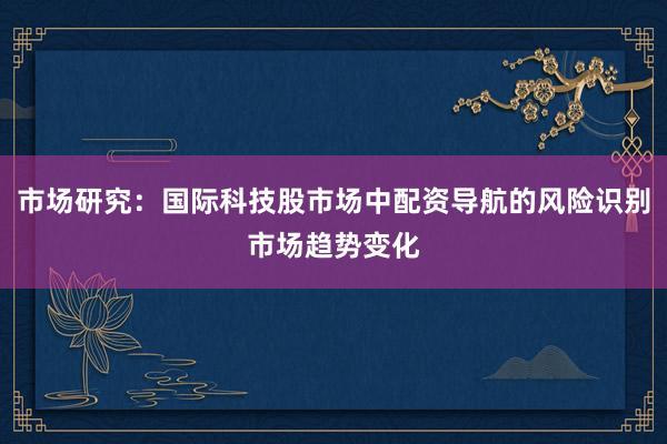 市场研究：国际科技股市场中配资导航的风险识别市场趋势变化