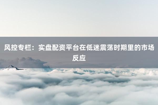 风控专栏：实盘配资平台在低迷震荡时期里的市场反应