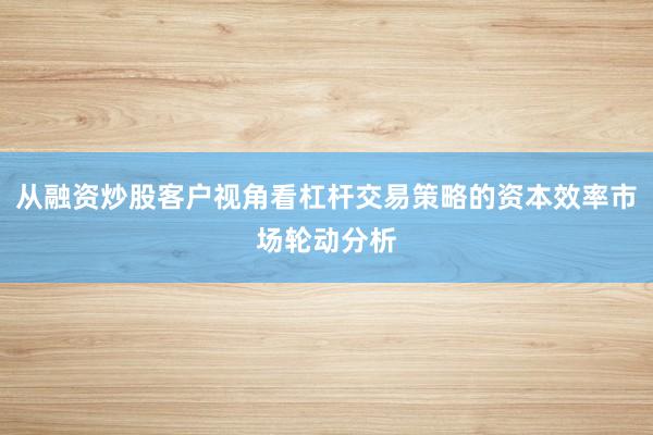 从融资炒股客户视角看杠杆交易策略的资本效率市场轮动分析