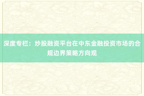 深度专栏：炒股融资平台在中东金融投资市场的合规边界策略方向观
