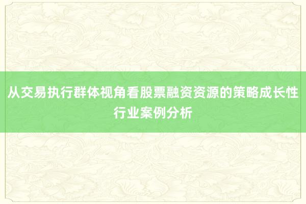 从交易执行群体视角看股票融资资源的策略成长性行业案例分析