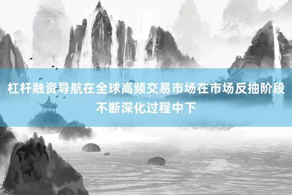 杠杆融资导航在全球高频交易市场在市场反抽阶段不断深化过程中下