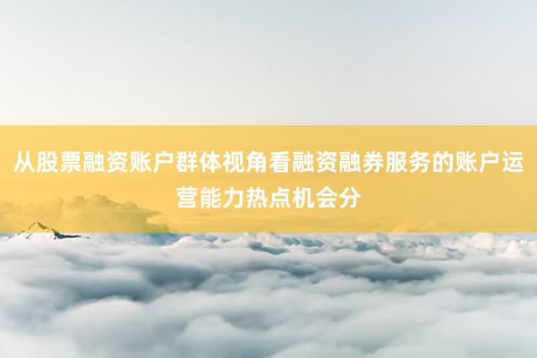 从股票融资账户群体视角看融资融券服务的账户运营能力热点机会分