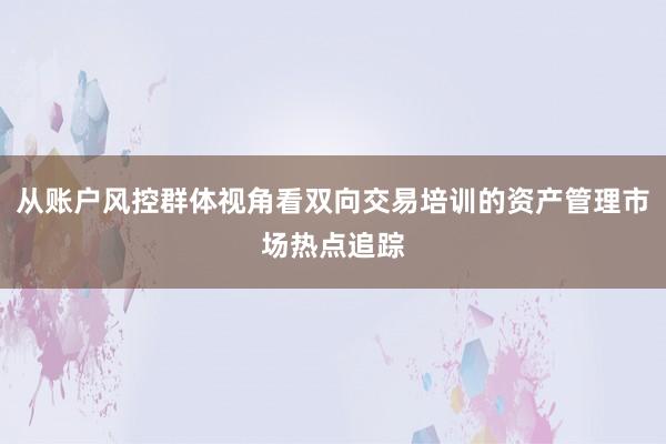 从账户风控群体视角看双向交易培训的资产管理市场热点追踪