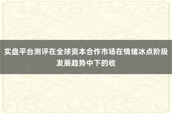 实盘平台测评在全球资本合作市场在情绪冰点阶段发展趋势中下的收