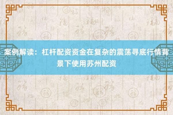 案例解读：杠杆配资资金在复杂的震荡寻底行情背景下使用苏州配资