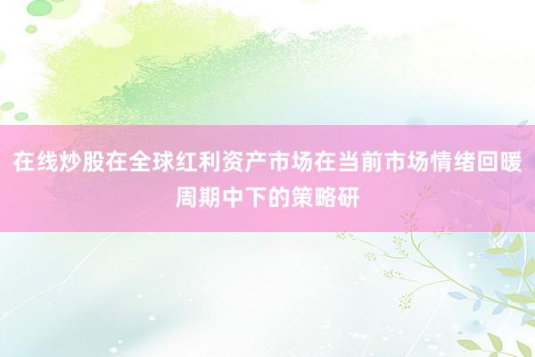 在线炒股在全球红利资产市场在当前市场情绪回暖周期中下的策略研