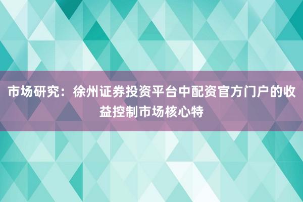 市场研究：徐州证券投资平台中配资官方门户的收益控制市场核心特