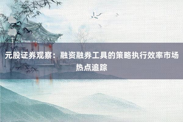 元股证券观察：融资融券工具的策略执行效率市场热点追踪