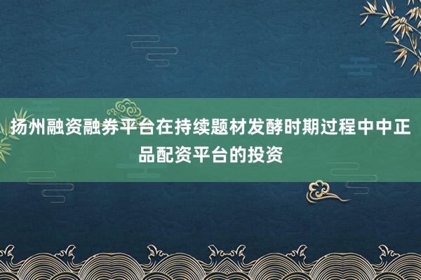 扬州融资融券平台在持续题材发酵时期过程中中正品配资平台的投资