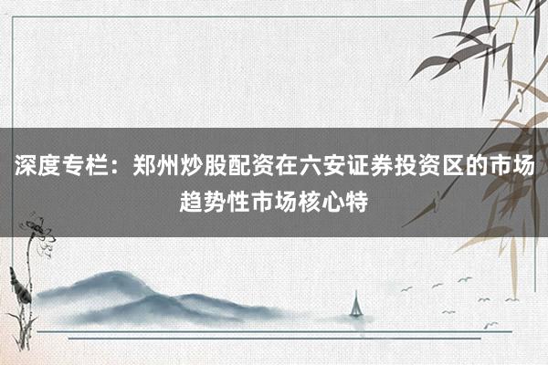 深度专栏:郑州炒股配资在六安证券投资区的市场趋势性市场核心特
