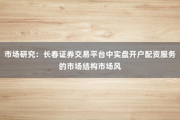 市场研究：长春证券交易平台中实盘开户配资服务的市场结构市场风