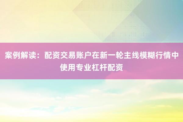 案例解读：配资交易账户在新一轮主线模糊行情中使用专业杠杆配资