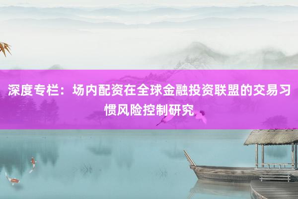 深度专栏:场内配资在全球金融投资联盟的交易习惯风险控制研究
