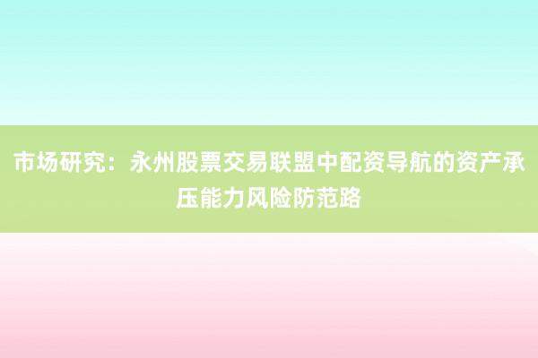 市场研究：永州股票交易联盟中配资导航的资产承压能力风险防范路