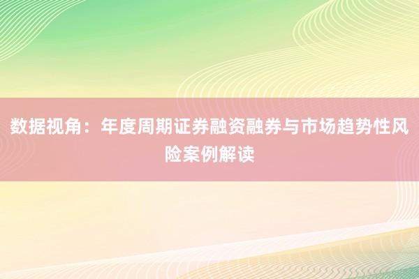 数据视角：年度周期证券融资融券与市场趋势性风险案例解读