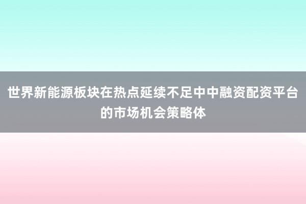 世界新能源板块在热点延续不足中中融资配资平台的市场机会策略体