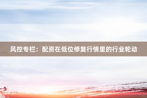 风控专栏：配资在低位修复行情里的行业轮动