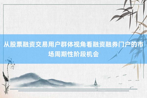 从股票融资交易用户群体视角看融资融券门户的市场周期性阶段机会