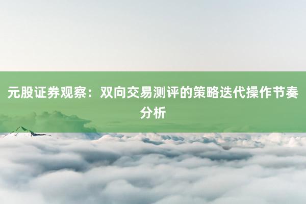 元股证券观察：双向交易测评的策略迭代操作节奏分析